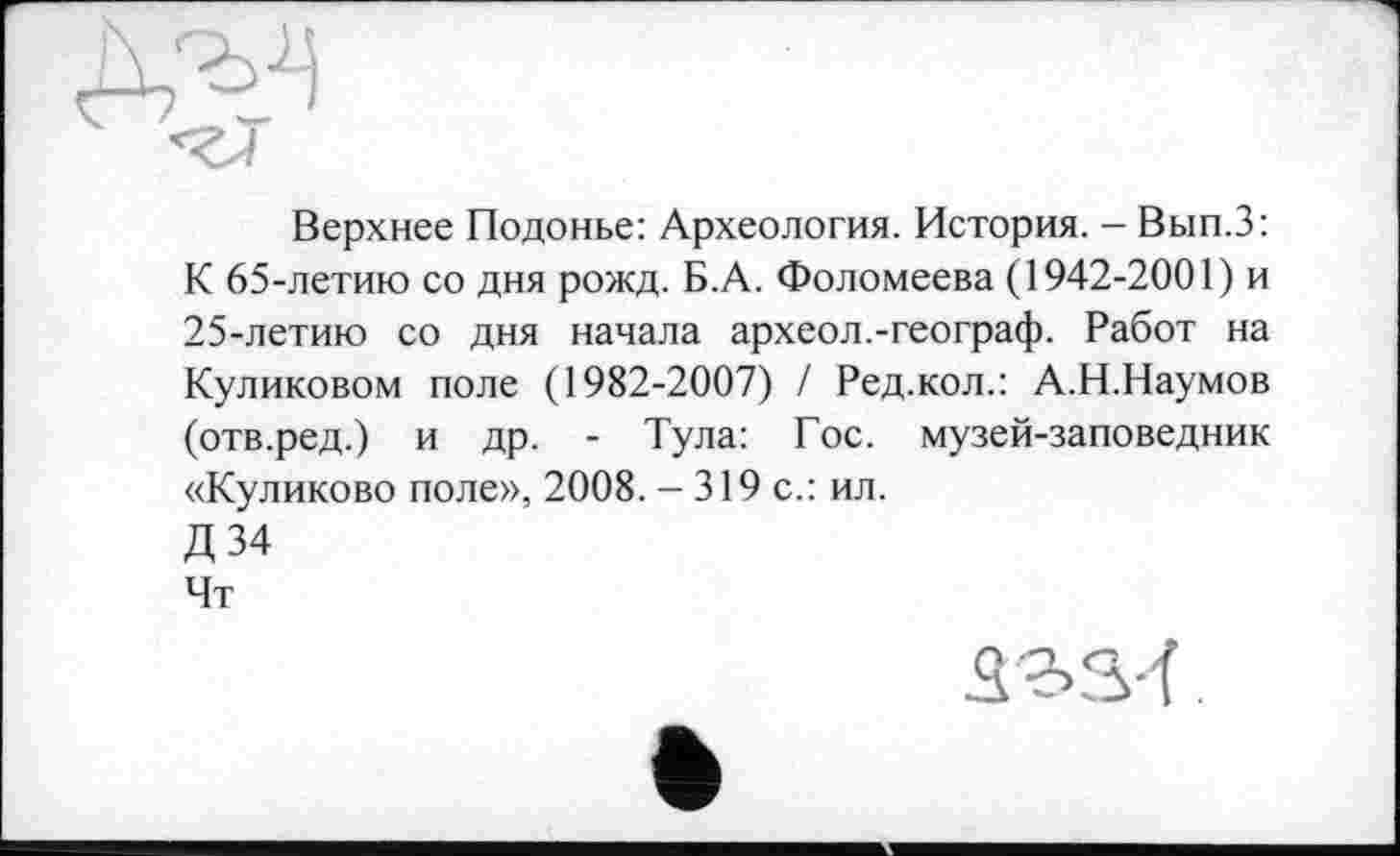 ﻿
Верхнее Подонье: Археология. История. - Вып.З: К 65-летию со дня рожд. Б.А. Фоломеева (1942-2001) и 25-летию со дня начала археол.-географ. Работ на Куликовом поле (1982-2007) / Ред.кол.: А.Н.Наумов (отв.ред.) и др. - Тула: Гос. музей-заповедник «Куликово поле», 2008. - 319 с.: ил.
Д34
Чт